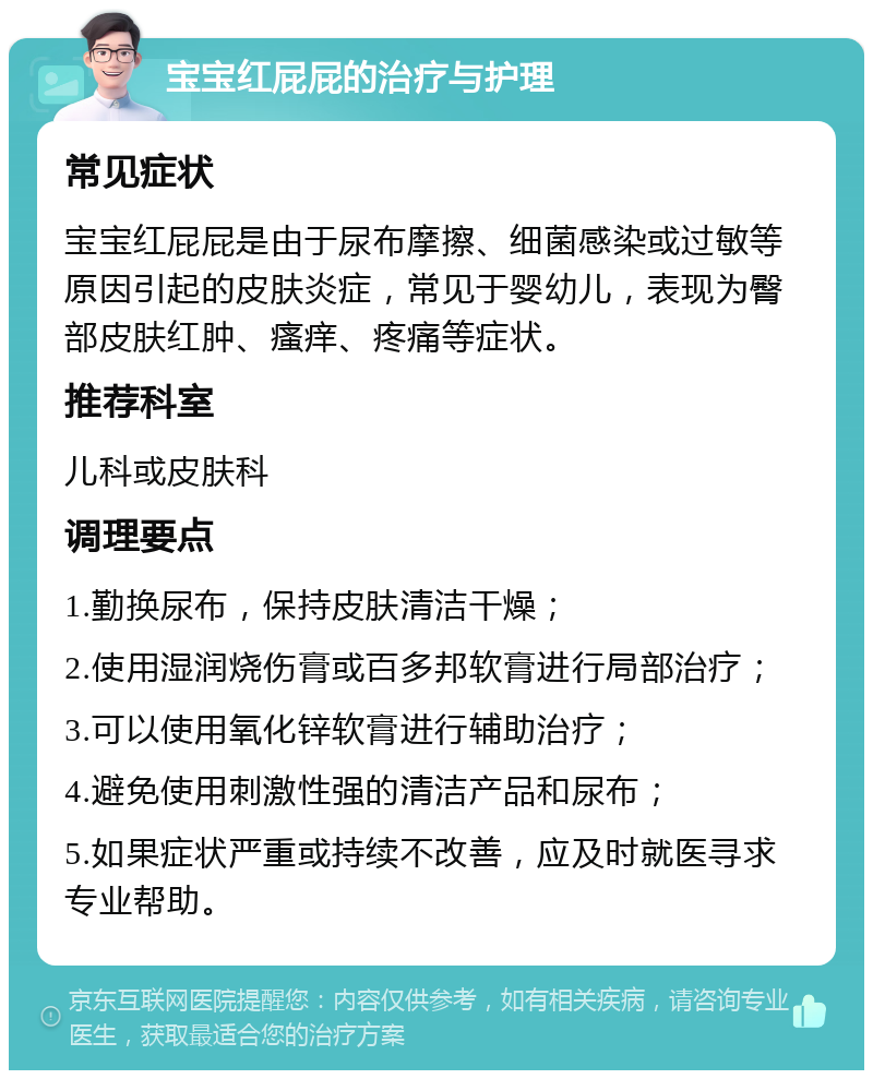 宝宝红屁屁的治疗与护理 常见症状 宝宝红屁屁是由于尿布摩擦、细菌感染或过敏等原因引起的皮肤炎症，常见于婴幼儿，表现为臀部皮肤红肿、瘙痒、疼痛等症状。 推荐科室 儿科或皮肤科 调理要点 1.勤换尿布，保持皮肤清洁干燥； 2.使用湿润烧伤膏或百多邦软膏进行局部治疗； 3.可以使用氧化锌软膏进行辅助治疗； 4.避免使用刺激性强的清洁产品和尿布； 5.如果症状严重或持续不改善，应及时就医寻求专业帮助。