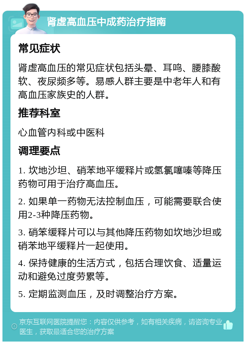 肾虚高血压中成药治疗指南 常见症状 肾虚高血压的常见症状包括头晕、耳鸣、腰膝酸软、夜尿频多等。易感人群主要是中老年人和有高血压家族史的人群。 推荐科室 心血管内科或中医科 调理要点 1. 坎地沙坦、硝苯地平缓释片或氢氯噻嗪等降压药物可用于治疗高血压。 2. 如果单一药物无法控制血压，可能需要联合使用2-3种降压药物。 3. 硝笨缓释片可以与其他降压药物如坎地沙坦或硝苯地平缓释片一起使用。 4. 保持健康的生活方式，包括合理饮食、适量运动和避免过度劳累等。 5. 定期监测血压，及时调整治疗方案。