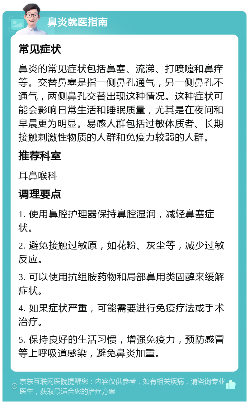 鼻炎就医指南 常见症状 鼻炎的常见症状包括鼻塞、流涕、打喷嚏和鼻痒等。交替鼻塞是指一侧鼻孔通气，另一侧鼻孔不通气，两侧鼻孔交替出现这种情况。这种症状可能会影响日常生活和睡眠质量，尤其是在夜间和早晨更为明显。易感人群包括过敏体质者、长期接触刺激性物质的人群和免疫力较弱的人群。 推荐科室 耳鼻喉科 调理要点 1. 使用鼻腔护理器保持鼻腔湿润，减轻鼻塞症状。 2. 避免接触过敏原，如花粉、灰尘等，减少过敏反应。 3. 可以使用抗组胺药物和局部鼻用类固醇来缓解症状。 4. 如果症状严重，可能需要进行免疫疗法或手术治疗。 5. 保持良好的生活习惯，增强免疫力，预防感冒等上呼吸道感染，避免鼻炎加重。