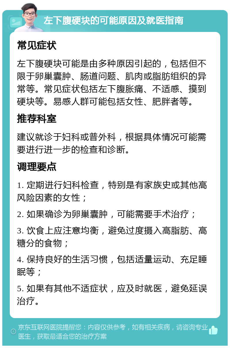 左下腹硬块的可能原因及就医指南 常见症状 左下腹硬块可能是由多种原因引起的，包括但不限于卵巢囊肿、肠道问题、肌肉或脂肪组织的异常等。常见症状包括左下腹胀痛、不适感、摸到硬块等。易感人群可能包括女性、肥胖者等。 推荐科室 建议就诊于妇科或普外科，根据具体情况可能需要进行进一步的检查和诊断。 调理要点 1. 定期进行妇科检查，特别是有家族史或其他高风险因素的女性； 2. 如果确诊为卵巢囊肿，可能需要手术治疗； 3. 饮食上应注意均衡，避免过度摄入高脂肪、高糖分的食物； 4. 保持良好的生活习惯，包括适量运动、充足睡眠等； 5. 如果有其他不适症状，应及时就医，避免延误治疗。