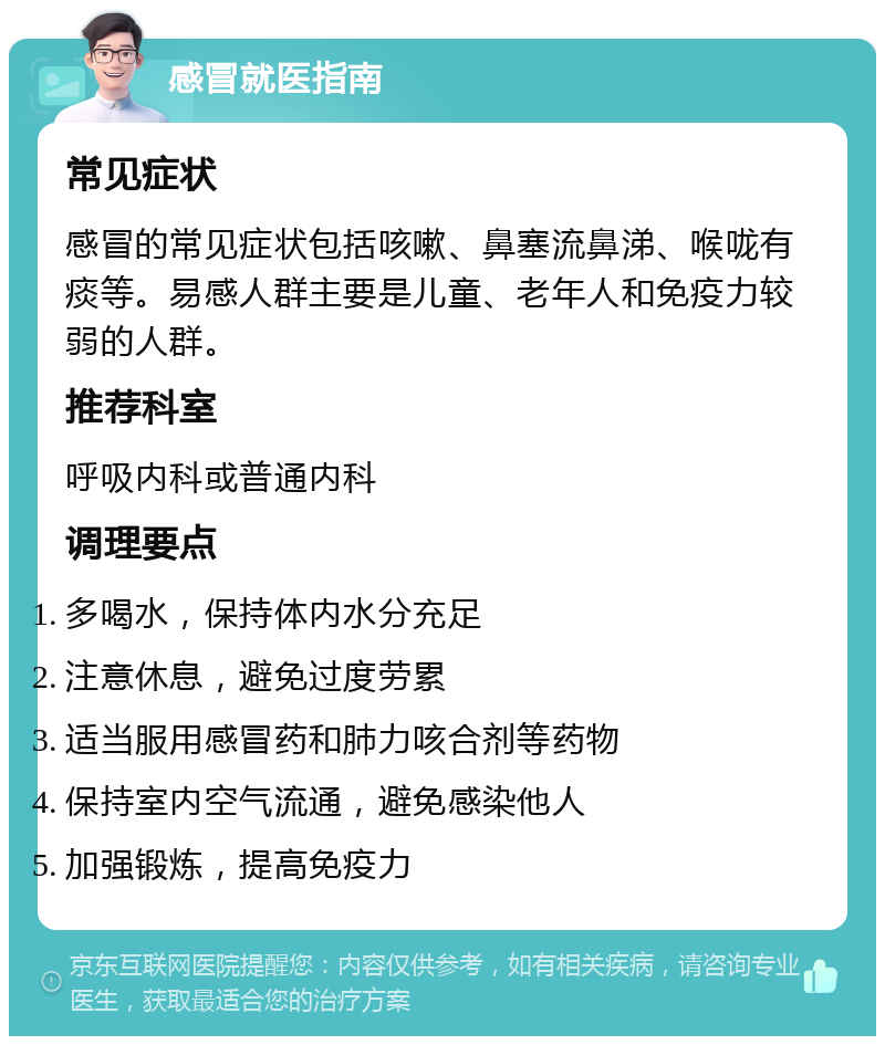 感冒就医指南 常见症状 感冒的常见症状包括咳嗽、鼻塞流鼻涕、喉咙有痰等。易感人群主要是儿童、老年人和免疫力较弱的人群。 推荐科室 呼吸内科或普通内科 调理要点 多喝水，保持体内水分充足 注意休息，避免过度劳累 适当服用感冒药和肺力咳合剂等药物 保持室内空气流通，避免感染他人 加强锻炼，提高免疫力