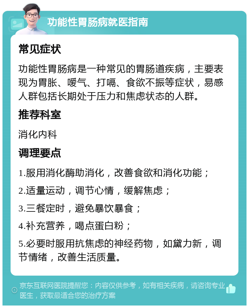 功能性胃肠病就医指南 常见症状 功能性胃肠病是一种常见的胃肠道疾病，主要表现为胃胀、嗳气、打嗝、食欲不振等症状，易感人群包括长期处于压力和焦虑状态的人群。 推荐科室 消化内科 调理要点 1.服用消化酶助消化，改善食欲和消化功能； 2.适量运动，调节心情，缓解焦虑； 3.三餐定时，避免暴饮暴食； 4.补充营养，喝点蛋白粉； 5.必要时服用抗焦虑的神经药物，如黛力新，调节情绪，改善生活质量。