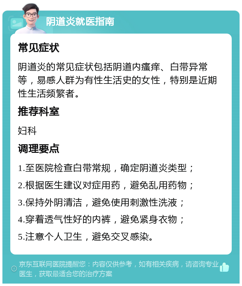 阴道炎就医指南 常见症状 阴道炎的常见症状包括阴道内瘙痒、白带异常等，易感人群为有性生活史的女性，特别是近期性生活频繁者。 推荐科室 妇科 调理要点 1.至医院检查白带常规，确定阴道炎类型； 2.根据医生建议对症用药，避免乱用药物； 3.保持外阴清洁，避免使用刺激性洗液； 4.穿着透气性好的内裤，避免紧身衣物； 5.注意个人卫生，避免交叉感染。