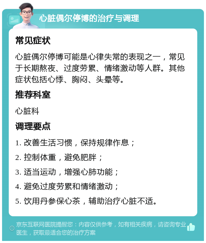 心脏偶尔停博的治疗与调理 常见症状 心脏偶尔停博可能是心律失常的表现之一，常见于长期熬夜、过度劳累、情绪激动等人群。其他症状包括心悸、胸闷、头晕等。 推荐科室 心脏科 调理要点 1. 改善生活习惯，保持规律作息； 2. 控制体重，避免肥胖； 3. 适当运动，增强心肺功能； 4. 避免过度劳累和情绪激动； 5. 饮用丹参保心茶，辅助治疗心脏不适。