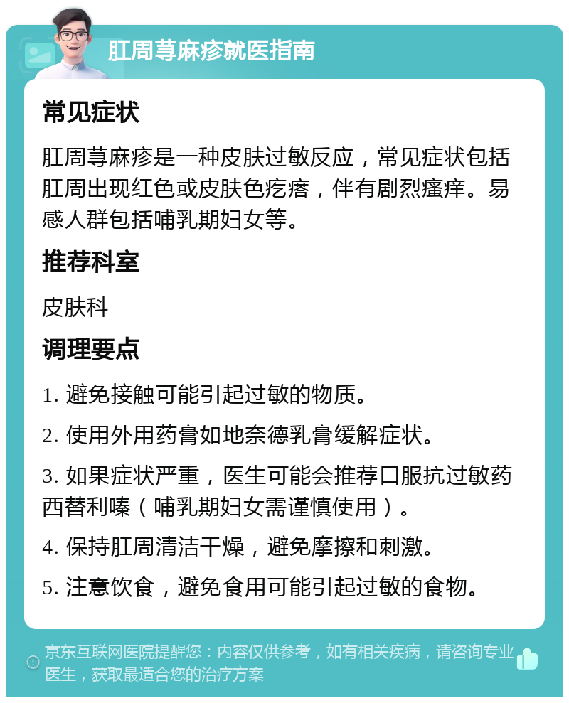 肛周荨麻疹就医指南 常见症状 肛周荨麻疹是一种皮肤过敏反应，常见症状包括肛周出现红色或皮肤色疙瘩，伴有剧烈瘙痒。易感人群包括哺乳期妇女等。 推荐科室 皮肤科 调理要点 1. 避免接触可能引起过敏的物质。 2. 使用外用药膏如地奈德乳膏缓解症状。 3. 如果症状严重，医生可能会推荐口服抗过敏药西替利嗪（哺乳期妇女需谨慎使用）。 4. 保持肛周清洁干燥，避免摩擦和刺激。 5. 注意饮食，避免食用可能引起过敏的食物。