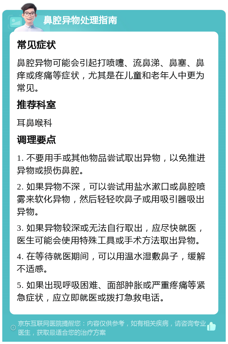 鼻腔异物处理指南 常见症状 鼻腔异物可能会引起打喷嚏、流鼻涕、鼻塞、鼻痒或疼痛等症状，尤其是在儿童和老年人中更为常见。 推荐科室 耳鼻喉科 调理要点 1. 不要用手或其他物品尝试取出异物，以免推进异物或损伤鼻腔。 2. 如果异物不深，可以尝试用盐水漱口或鼻腔喷雾来软化异物，然后轻轻吹鼻子或用吸引器吸出异物。 3. 如果异物较深或无法自行取出，应尽快就医，医生可能会使用特殊工具或手术方法取出异物。 4. 在等待就医期间，可以用温水湿敷鼻子，缓解不适感。 5. 如果出现呼吸困难、面部肿胀或严重疼痛等紧急症状，应立即就医或拨打急救电话。