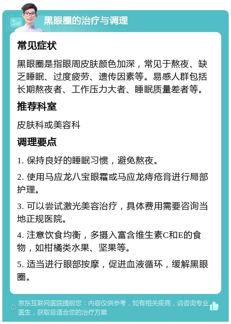 黑眼圈的治疗与调理 常见症状 黑眼圈是指眼周皮肤颜色加深，常见于熬夜、缺乏睡眠、过度疲劳、遗传因素等。易感人群包括长期熬夜者、工作压力大者、睡眠质量差者等。 推荐科室 皮肤科或美容科 调理要点 1. 保持良好的睡眠习惯，避免熬夜。 2. 使用马应龙八宝眼霜或马应龙痔疮膏进行局部护理。 3. 可以尝试激光美容治疗，具体费用需要咨询当地正规医院。 4. 注意饮食均衡，多摄入富含维生素C和E的食物，如柑橘类水果、坚果等。 5. 适当进行眼部按摩，促进血液循环，缓解黑眼圈。