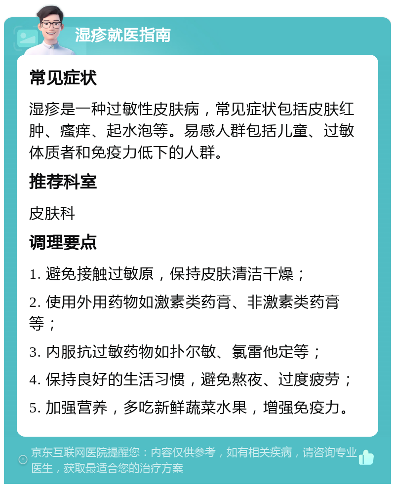 湿疹就医指南 常见症状 湿疹是一种过敏性皮肤病，常见症状包括皮肤红肿、瘙痒、起水泡等。易感人群包括儿童、过敏体质者和免疫力低下的人群。 推荐科室 皮肤科 调理要点 1. 避免接触过敏原，保持皮肤清洁干燥； 2. 使用外用药物如激素类药膏、非激素类药膏等； 3. 内服抗过敏药物如扑尔敏、氯雷他定等； 4. 保持良好的生活习惯，避免熬夜、过度疲劳； 5. 加强营养，多吃新鲜蔬菜水果，增强免疫力。