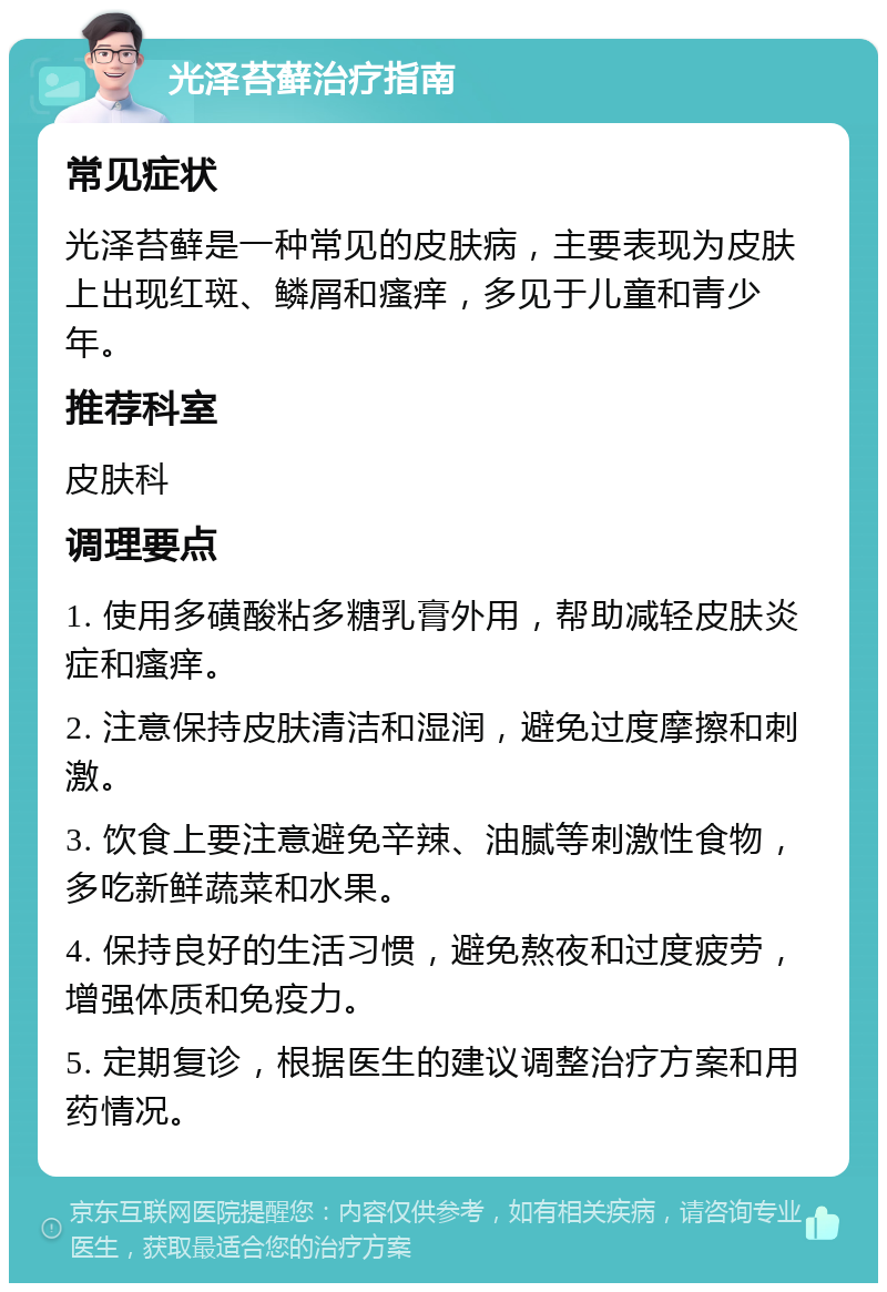 光泽苔藓治疗指南 常见症状 光泽苔藓是一种常见的皮肤病，主要表现为皮肤上出现红斑、鳞屑和瘙痒，多见于儿童和青少年。 推荐科室 皮肤科 调理要点 1. 使用多磺酸粘多糖乳膏外用，帮助减轻皮肤炎症和瘙痒。 2. 注意保持皮肤清洁和湿润，避免过度摩擦和刺激。 3. 饮食上要注意避免辛辣、油腻等刺激性食物，多吃新鲜蔬菜和水果。 4. 保持良好的生活习惯，避免熬夜和过度疲劳，增强体质和免疫力。 5. 定期复诊，根据医生的建议调整治疗方案和用药情况。