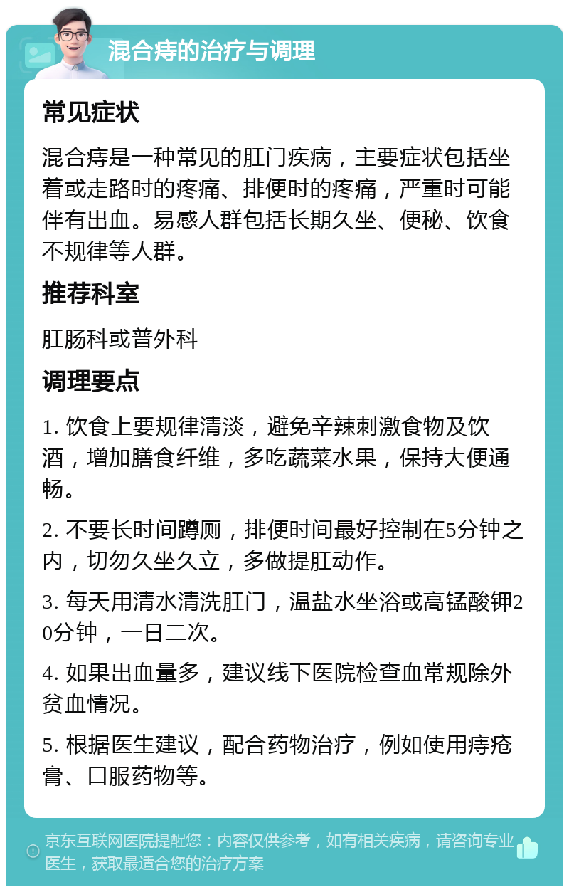 混合痔的治疗与调理 常见症状 混合痔是一种常见的肛门疾病，主要症状包括坐着或走路时的疼痛、排便时的疼痛，严重时可能伴有出血。易感人群包括长期久坐、便秘、饮食不规律等人群。 推荐科室 肛肠科或普外科 调理要点 1. 饮食上要规律清淡，避免辛辣刺激食物及饮酒，增加膳食纤维，多吃蔬菜水果，保持大便通畅。 2. 不要长时间蹲厕，排便时间最好控制在5分钟之内，切勿久坐久立，多做提肛动作。 3. 每天用清水清洗肛门，温盐水坐浴或高锰酸钾20分钟，一日二次。 4. 如果出血量多，建议线下医院检查血常规除外贫血情况。 5. 根据医生建议，配合药物治疗，例如使用痔疮膏、口服药物等。