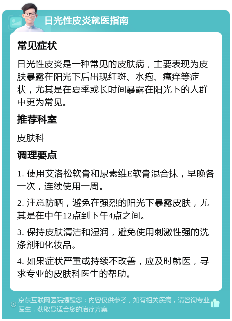 日光性皮炎就医指南 常见症状 日光性皮炎是一种常见的皮肤病，主要表现为皮肤暴露在阳光下后出现红斑、水疱、瘙痒等症状，尤其是在夏季或长时间暴露在阳光下的人群中更为常见。 推荐科室 皮肤科 调理要点 1. 使用艾洛松软膏和尿素维E软膏混合抹，早晚各一次，连续使用一周。 2. 注意防晒，避免在强烈的阳光下暴露皮肤，尤其是在中午12点到下午4点之间。 3. 保持皮肤清洁和湿润，避免使用刺激性强的洗涤剂和化妆品。 4. 如果症状严重或持续不改善，应及时就医，寻求专业的皮肤科医生的帮助。