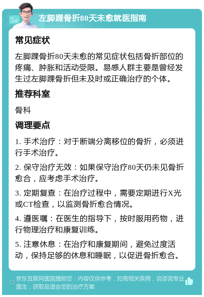 左脚踝骨折80天未愈就医指南 常见症状 左脚踝骨折80天未愈的常见症状包括骨折部位的疼痛、肿胀和活动受限。易感人群主要是曾经发生过左脚踝骨折但未及时或正确治疗的个体。 推荐科室 骨科 调理要点 1. 手术治疗：对于断端分离移位的骨折，必须进行手术治疗。 2. 保守治疗无效：如果保守治疗80天仍未见骨折愈合，应考虑手术治疗。 3. 定期复查：在治疗过程中，需要定期进行X光或CT检查，以监测骨折愈合情况。 4. 遵医嘱：在医生的指导下，按时服用药物，进行物理治疗和康复训练。 5. 注意休息：在治疗和康复期间，避免过度活动，保持足够的休息和睡眠，以促进骨折愈合。