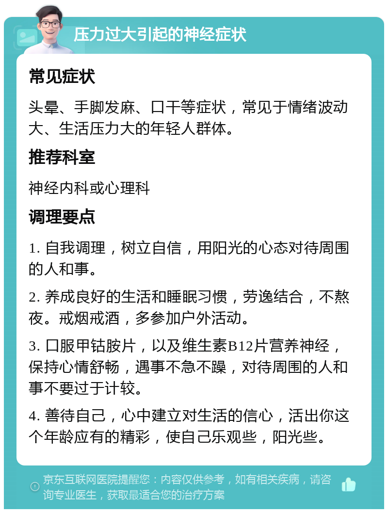 压力过大引起的神经症状 常见症状 头晕、手脚发麻、口干等症状，常见于情绪波动大、生活压力大的年轻人群体。 推荐科室 神经内科或心理科 调理要点 1. 自我调理，树立自信，用阳光的心态对待周围的人和事。 2. 养成良好的生活和睡眠习惯，劳逸结合，不熬夜。戒烟戒酒，多参加户外活动。 3. 口服甲钴胺片，以及维生素B12片营养神经，保持心情舒畅，遇事不急不躁，对待周围的人和事不要过于计较。 4. 善待自己，心中建立对生活的信心，活出你这个年龄应有的精彩，使自己乐观些，阳光些。