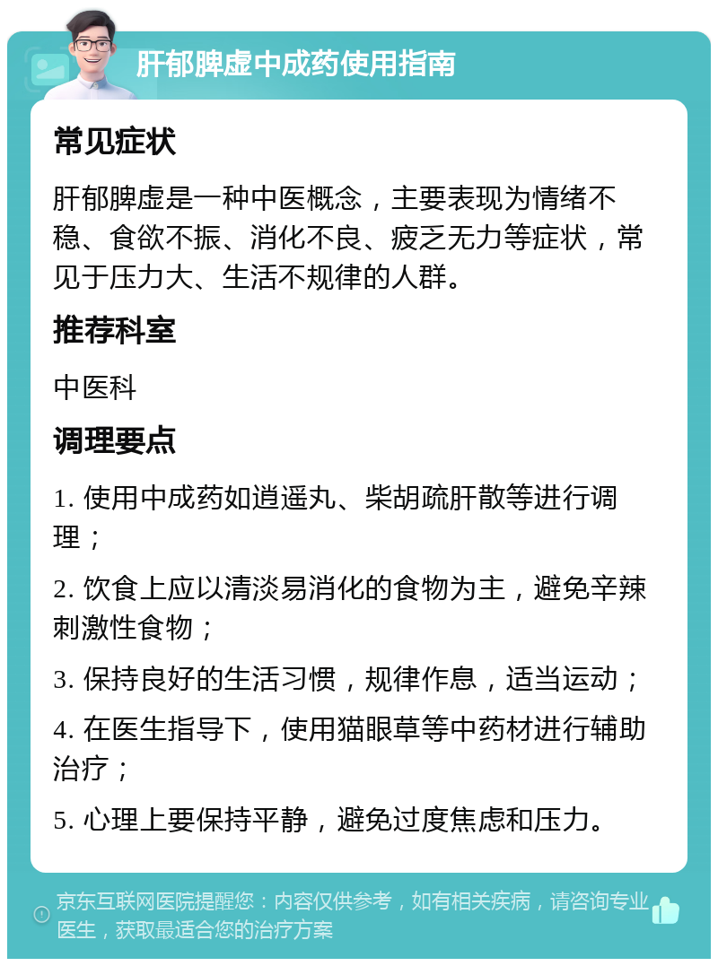 肝郁脾虚中成药使用指南 常见症状 肝郁脾虚是一种中医概念，主要表现为情绪不稳、食欲不振、消化不良、疲乏无力等症状，常见于压力大、生活不规律的人群。 推荐科室 中医科 调理要点 1. 使用中成药如逍遥丸、柴胡疏肝散等进行调理； 2. 饮食上应以清淡易消化的食物为主，避免辛辣刺激性食物； 3. 保持良好的生活习惯，规律作息，适当运动； 4. 在医生指导下，使用猫眼草等中药材进行辅助治疗； 5. 心理上要保持平静，避免过度焦虑和压力。