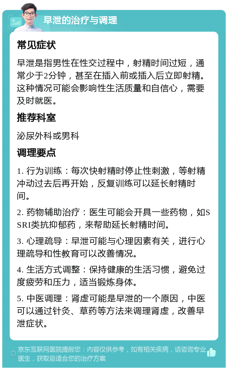 早泄的治疗与调理 常见症状 早泄是指男性在性交过程中，射精时间过短，通常少于2分钟，甚至在插入前或插入后立即射精。这种情况可能会影响性生活质量和自信心，需要及时就医。 推荐科室 泌尿外科或男科 调理要点 1. 行为训练：每次快射精时停止性刺激，等射精冲动过去后再开始，反复训练可以延长射精时间。 2. 药物辅助治疗：医生可能会开具一些药物，如SSRI类抗抑郁药，来帮助延长射精时间。 3. 心理疏导：早泄可能与心理因素有关，进行心理疏导和性教育可以改善情况。 4. 生活方式调整：保持健康的生活习惯，避免过度疲劳和压力，适当锻炼身体。 5. 中医调理：肾虚可能是早泄的一个原因，中医可以通过针灸、草药等方法来调理肾虚，改善早泄症状。