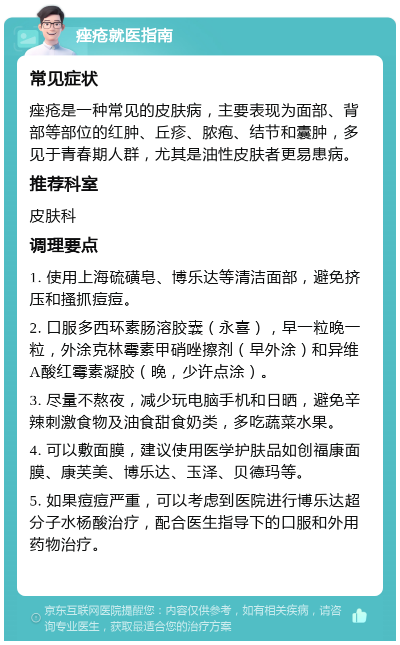 痤疮就医指南 常见症状 痤疮是一种常见的皮肤病，主要表现为面部、背部等部位的红肿、丘疹、脓疱、结节和囊肿，多见于青春期人群，尤其是油性皮肤者更易患病。 推荐科室 皮肤科 调理要点 1. 使用上海硫磺皂、博乐达等清洁面部，避免挤压和搔抓痘痘。 2. 口服多西环素肠溶胶囊（永喜），早一粒晚一粒，外涂克林霉素甲硝唑擦剂（早外涂）和异维A酸红霉素凝胶（晚，少许点涂）。 3. 尽量不熬夜，减少玩电脑手机和日晒，避免辛辣刺激食物及油食甜食奶类，多吃蔬菜水果。 4. 可以敷面膜，建议使用医学护肤品如创福康面膜、康芙美、博乐达、玉泽、贝德玛等。 5. 如果痘痘严重，可以考虑到医院进行博乐达超分子水杨酸治疗，配合医生指导下的口服和外用药物治疗。