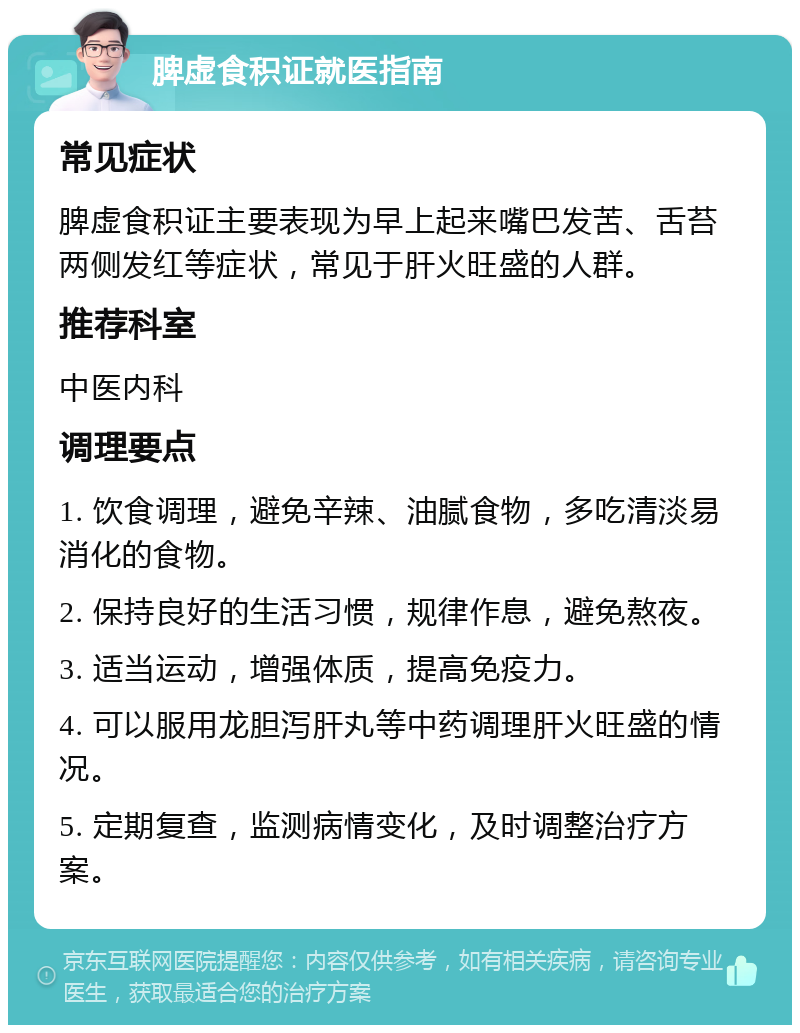 脾虚食积证就医指南 常见症状 脾虚食积证主要表现为早上起来嘴巴发苦、舌苔两侧发红等症状，常见于肝火旺盛的人群。 推荐科室 中医内科 调理要点 1. 饮食调理，避免辛辣、油腻食物，多吃清淡易消化的食物。 2. 保持良好的生活习惯，规律作息，避免熬夜。 3. 适当运动，增强体质，提高免疫力。 4. 可以服用龙胆泻肝丸等中药调理肝火旺盛的情况。 5. 定期复查，监测病情变化，及时调整治疗方案。