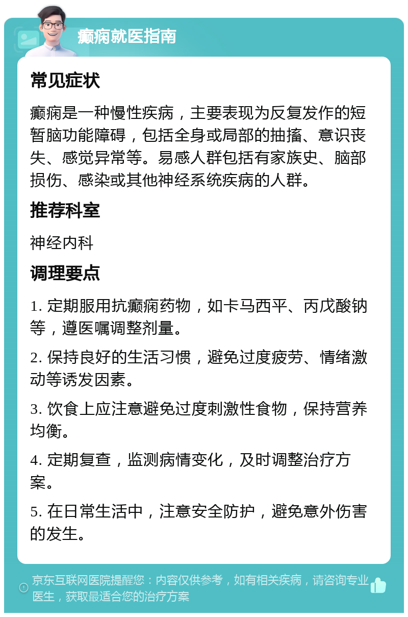 癫痫就医指南 常见症状 癫痫是一种慢性疾病，主要表现为反复发作的短暂脑功能障碍，包括全身或局部的抽搐、意识丧失、感觉异常等。易感人群包括有家族史、脑部损伤、感染或其他神经系统疾病的人群。 推荐科室 神经内科 调理要点 1. 定期服用抗癫痫药物，如卡马西平、丙戊酸钠等，遵医嘱调整剂量。 2. 保持良好的生活习惯，避免过度疲劳、情绪激动等诱发因素。 3. 饮食上应注意避免过度刺激性食物，保持营养均衡。 4. 定期复查，监测病情变化，及时调整治疗方案。 5. 在日常生活中，注意安全防护，避免意外伤害的发生。