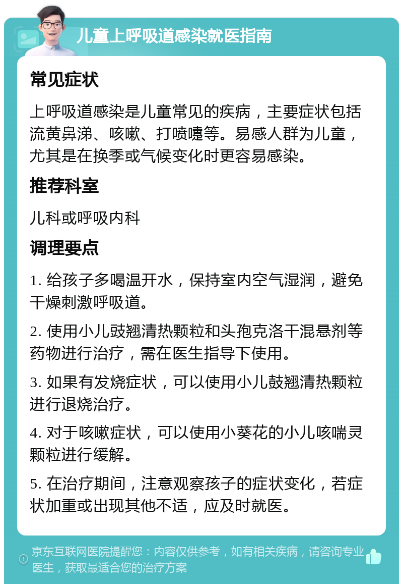 儿童上呼吸道感染就医指南 常见症状 上呼吸道感染是儿童常见的疾病，主要症状包括流黄鼻涕、咳嗽、打喷嚏等。易感人群为儿童，尤其是在换季或气候变化时更容易感染。 推荐科室 儿科或呼吸内科 调理要点 1. 给孩子多喝温开水，保持室内空气湿润，避免干燥刺激呼吸道。 2. 使用小儿豉翘清热颗粒和头孢克洛干混悬剂等药物进行治疗，需在医生指导下使用。 3. 如果有发烧症状，可以使用小儿鼓翘清热颗粒进行退烧治疗。 4. 对于咳嗽症状，可以使用小葵花的小儿咳喘灵颗粒进行缓解。 5. 在治疗期间，注意观察孩子的症状变化，若症状加重或出现其他不适，应及时就医。