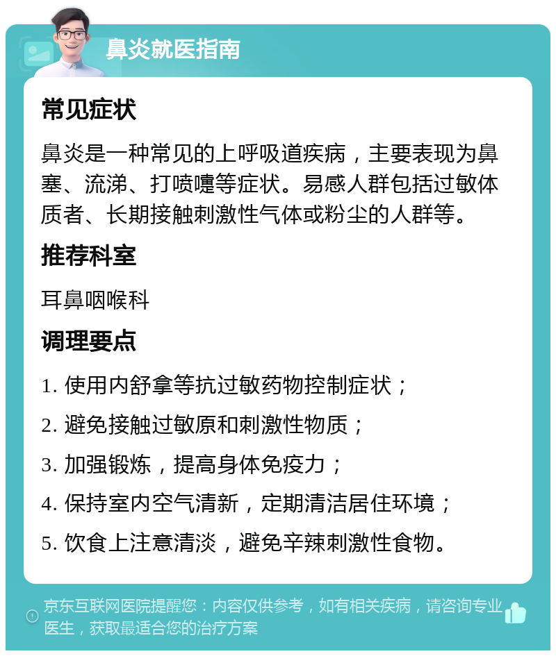 鼻炎就医指南 常见症状 鼻炎是一种常见的上呼吸道疾病，主要表现为鼻塞、流涕、打喷嚏等症状。易感人群包括过敏体质者、长期接触刺激性气体或粉尘的人群等。 推荐科室 耳鼻咽喉科 调理要点 1. 使用内舒拿等抗过敏药物控制症状； 2. 避免接触过敏原和刺激性物质； 3. 加强锻炼，提高身体免疫力； 4. 保持室内空气清新，定期清洁居住环境； 5. 饮食上注意清淡，避免辛辣刺激性食物。