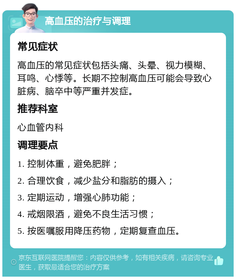 高血压的治疗与调理 常见症状 高血压的常见症状包括头痛、头晕、视力模糊、耳鸣、心悸等。长期不控制高血压可能会导致心脏病、脑卒中等严重并发症。 推荐科室 心血管内科 调理要点 1. 控制体重，避免肥胖； 2. 合理饮食，减少盐分和脂肪的摄入； 3. 定期运动，增强心肺功能； 4. 戒烟限酒，避免不良生活习惯； 5. 按医嘱服用降压药物，定期复查血压。