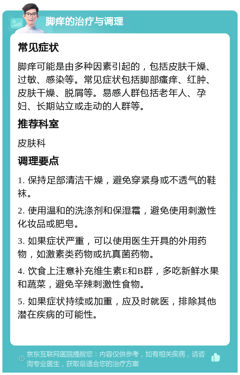 脚痒的治疗与调理 常见症状 脚痒可能是由多种因素引起的，包括皮肤干燥、过敏、感染等。常见症状包括脚部瘙痒、红肿、皮肤干燥、脱屑等。易感人群包括老年人、孕妇、长期站立或走动的人群等。 推荐科室 皮肤科 调理要点 1. 保持足部清洁干燥，避免穿紧身或不透气的鞋袜。 2. 使用温和的洗涤剂和保湿霜，避免使用刺激性化妆品或肥皂。 3. 如果症状严重，可以使用医生开具的外用药物，如激素类药物或抗真菌药物。 4. 饮食上注意补充维生素E和B群，多吃新鲜水果和蔬菜，避免辛辣刺激性食物。 5. 如果症状持续或加重，应及时就医，排除其他潜在疾病的可能性。