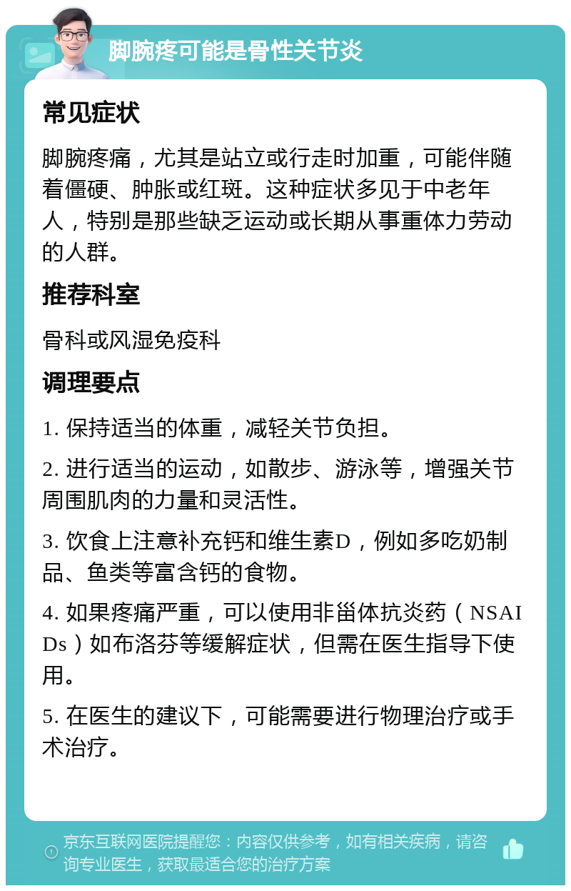 脚腕疼可能是骨性关节炎 常见症状 脚腕疼痛，尤其是站立或行走时加重，可能伴随着僵硬、肿胀或红斑。这种症状多见于中老年人，特别是那些缺乏运动或长期从事重体力劳动的人群。 推荐科室 骨科或风湿免疫科 调理要点 1. 保持适当的体重，减轻关节负担。 2. 进行适当的运动，如散步、游泳等，增强关节周围肌肉的力量和灵活性。 3. 饮食上注意补充钙和维生素D，例如多吃奶制品、鱼类等富含钙的食物。 4. 如果疼痛严重，可以使用非甾体抗炎药（NSAIDs）如布洛芬等缓解症状，但需在医生指导下使用。 5. 在医生的建议下，可能需要进行物理治疗或手术治疗。