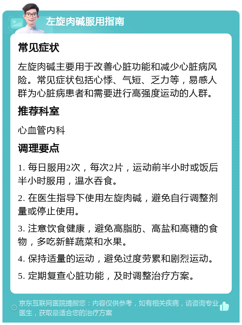 左旋肉碱服用指南 常见症状 左旋肉碱主要用于改善心脏功能和减少心脏病风险。常见症状包括心悸、气短、乏力等，易感人群为心脏病患者和需要进行高强度运动的人群。 推荐科室 心血管内科 调理要点 1. 每日服用2次，每次2片，运动前半小时或饭后半小时服用，温水吞食。 2. 在医生指导下使用左旋肉碱，避免自行调整剂量或停止使用。 3. 注意饮食健康，避免高脂肪、高盐和高糖的食物，多吃新鲜蔬菜和水果。 4. 保持适量的运动，避免过度劳累和剧烈运动。 5. 定期复查心脏功能，及时调整治疗方案。