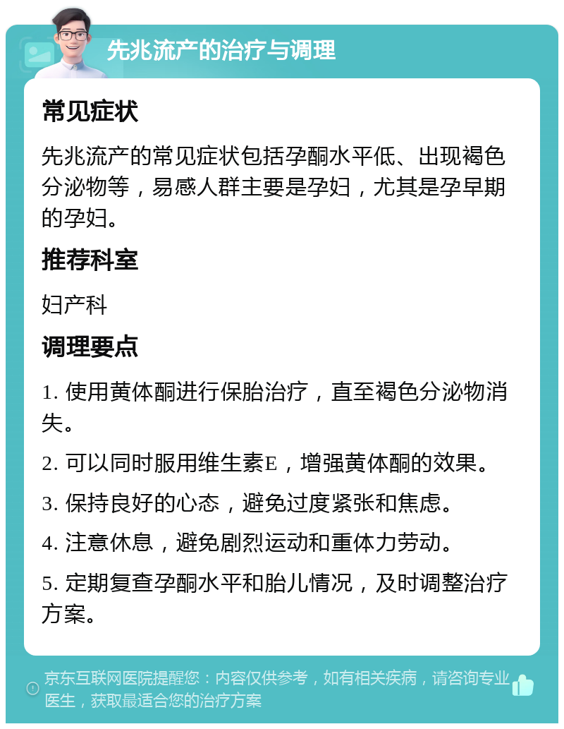 先兆流产的治疗与调理 常见症状 先兆流产的常见症状包括孕酮水平低、出现褐色分泌物等，易感人群主要是孕妇，尤其是孕早期的孕妇。 推荐科室 妇产科 调理要点 1. 使用黄体酮进行保胎治疗，直至褐色分泌物消失。 2. 可以同时服用维生素E，增强黄体酮的效果。 3. 保持良好的心态，避免过度紧张和焦虑。 4. 注意休息，避免剧烈运动和重体力劳动。 5. 定期复查孕酮水平和胎儿情况，及时调整治疗方案。