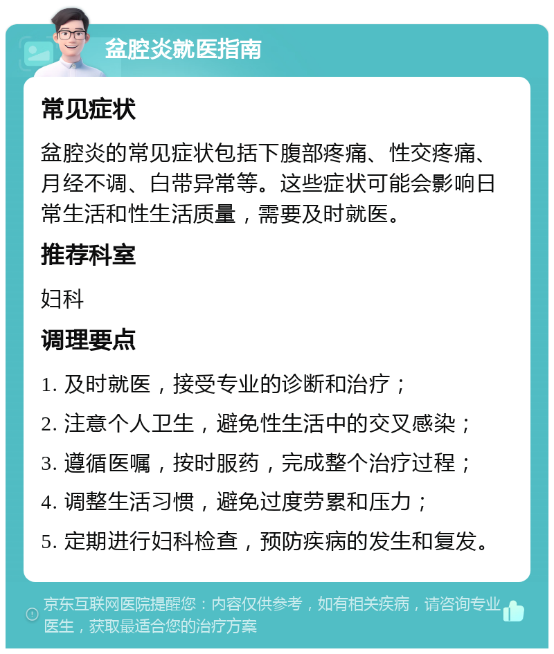 盆腔炎就医指南 常见症状 盆腔炎的常见症状包括下腹部疼痛、性交疼痛、月经不调、白带异常等。这些症状可能会影响日常生活和性生活质量，需要及时就医。 推荐科室 妇科 调理要点 1. 及时就医，接受专业的诊断和治疗； 2. 注意个人卫生，避免性生活中的交叉感染； 3. 遵循医嘱，按时服药，完成整个治疗过程； 4. 调整生活习惯，避免过度劳累和压力； 5. 定期进行妇科检查，预防疾病的发生和复发。