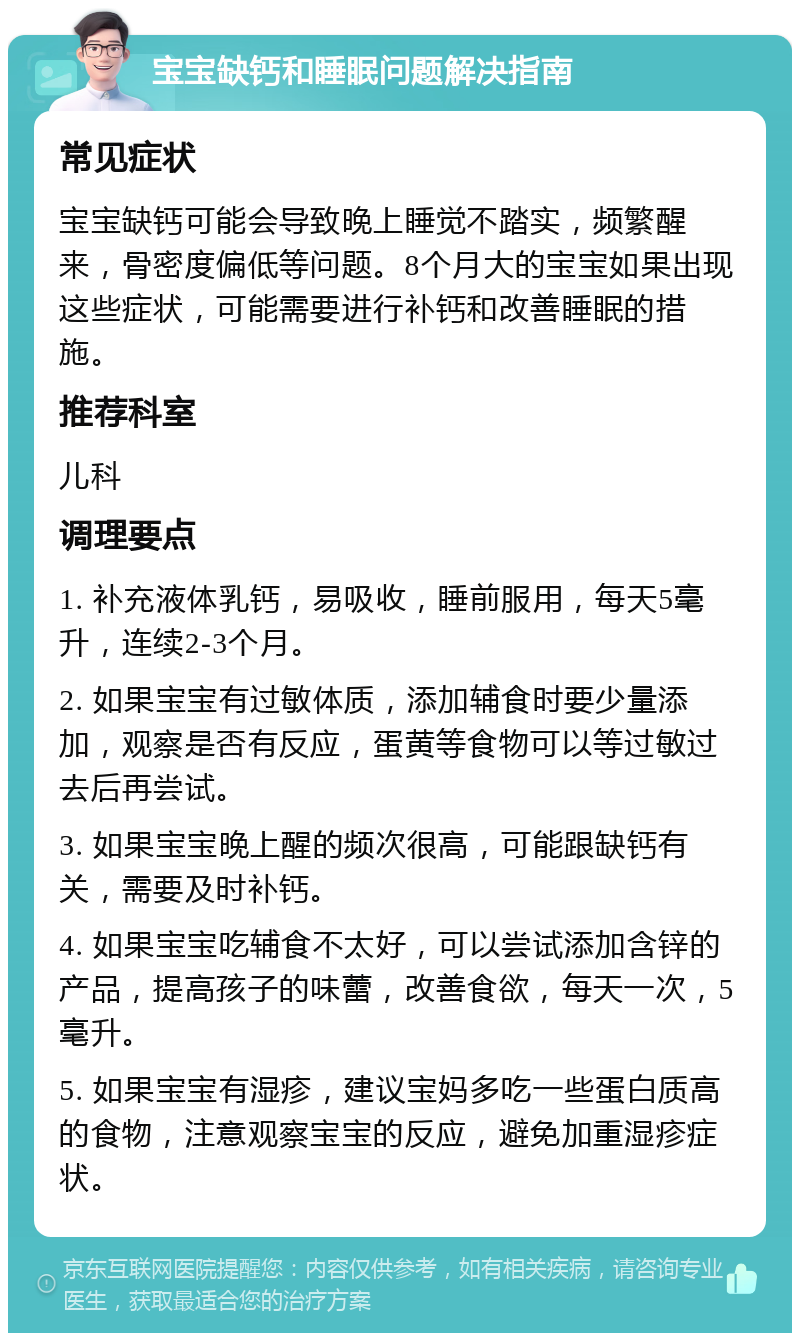 宝宝缺钙和睡眠问题解决指南 常见症状 宝宝缺钙可能会导致晚上睡觉不踏实，频繁醒来，骨密度偏低等问题。8个月大的宝宝如果出现这些症状，可能需要进行补钙和改善睡眠的措施。 推荐科室 儿科 调理要点 1. 补充液体乳钙，易吸收，睡前服用，每天5毫升，连续2-3个月。 2. 如果宝宝有过敏体质，添加辅食时要少量添加，观察是否有反应，蛋黄等食物可以等过敏过去后再尝试。 3. 如果宝宝晚上醒的频次很高，可能跟缺钙有关，需要及时补钙。 4. 如果宝宝吃辅食不太好，可以尝试添加含锌的产品，提高孩子的味蕾，改善食欲，每天一次，5毫升。 5. 如果宝宝有湿疹，建议宝妈多吃一些蛋白质高的食物，注意观察宝宝的反应，避免加重湿疹症状。