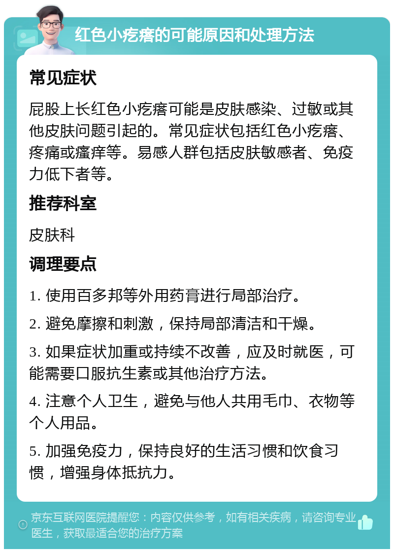 红色小疙瘩的可能原因和处理方法 常见症状 屁股上长红色小疙瘩可能是皮肤感染、过敏或其他皮肤问题引起的。常见症状包括红色小疙瘩、疼痛或瘙痒等。易感人群包括皮肤敏感者、免疫力低下者等。 推荐科室 皮肤科 调理要点 1. 使用百多邦等外用药膏进行局部治疗。 2. 避免摩擦和刺激，保持局部清洁和干燥。 3. 如果症状加重或持续不改善，应及时就医，可能需要口服抗生素或其他治疗方法。 4. 注意个人卫生，避免与他人共用毛巾、衣物等个人用品。 5. 加强免疫力，保持良好的生活习惯和饮食习惯，增强身体抵抗力。