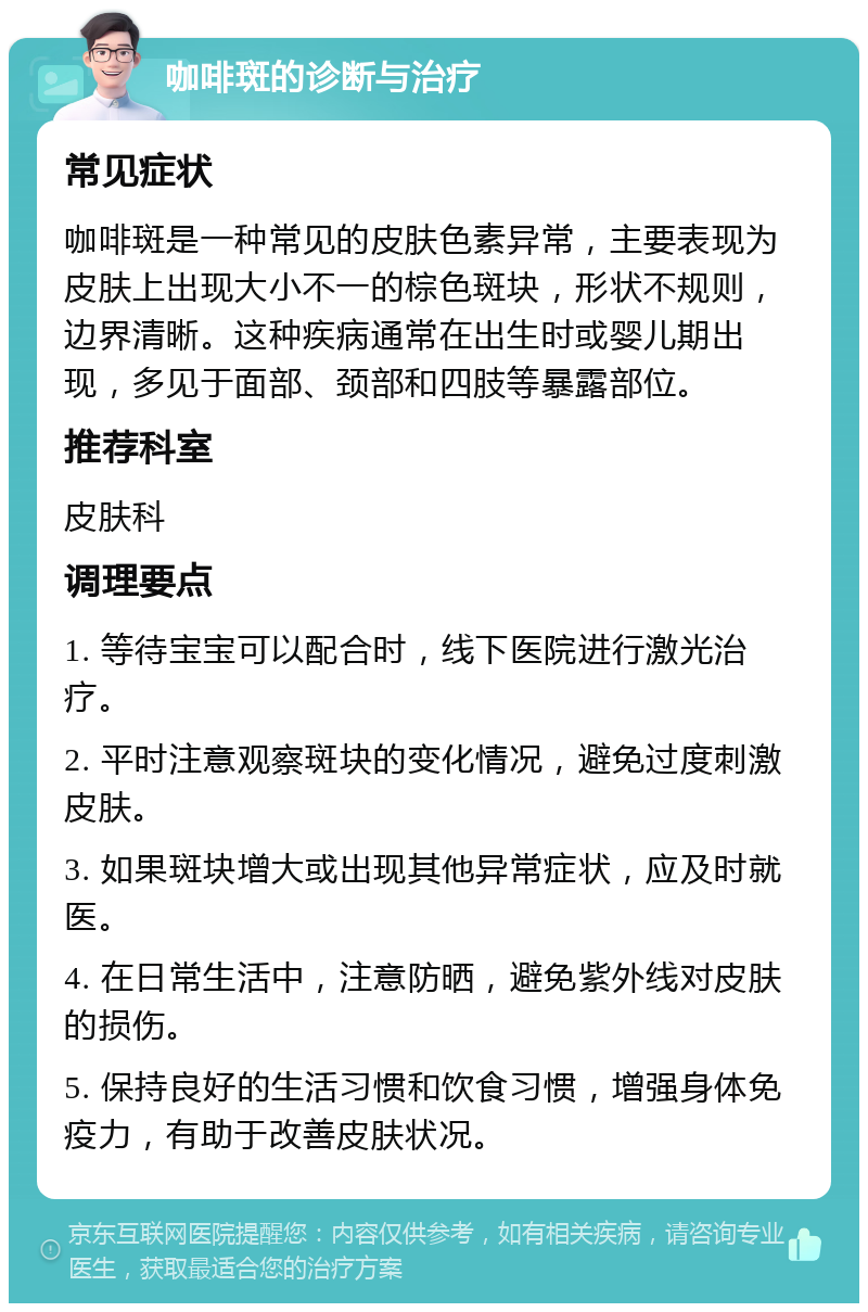 咖啡斑的诊断与治疗 常见症状 咖啡斑是一种常见的皮肤色素异常，主要表现为皮肤上出现大小不一的棕色斑块，形状不规则，边界清晰。这种疾病通常在出生时或婴儿期出现，多见于面部、颈部和四肢等暴露部位。 推荐科室 皮肤科 调理要点 1. 等待宝宝可以配合时，线下医院进行激光治疗。 2. 平时注意观察斑块的变化情况，避免过度刺激皮肤。 3. 如果斑块增大或出现其他异常症状，应及时就医。 4. 在日常生活中，注意防晒，避免紫外线对皮肤的损伤。 5. 保持良好的生活习惯和饮食习惯，增强身体免疫力，有助于改善皮肤状况。