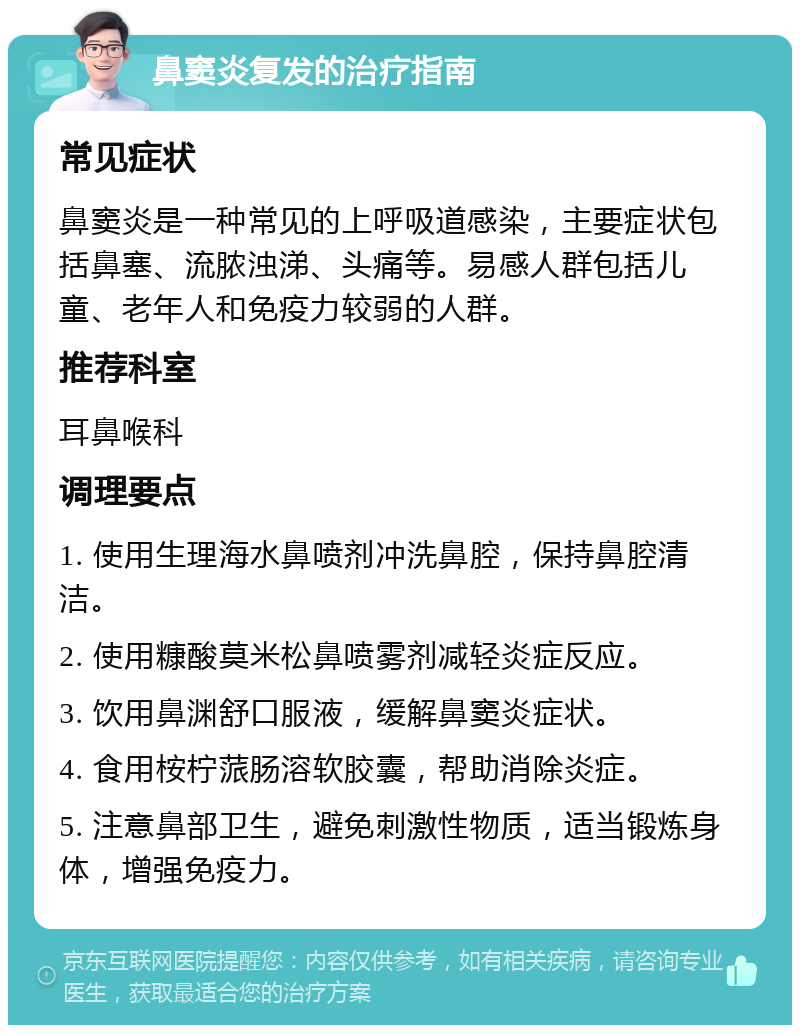 鼻窦炎复发的治疗指南 常见症状 鼻窦炎是一种常见的上呼吸道感染，主要症状包括鼻塞、流脓浊涕、头痛等。易感人群包括儿童、老年人和免疫力较弱的人群。 推荐科室 耳鼻喉科 调理要点 1. 使用生理海水鼻喷剂冲洗鼻腔，保持鼻腔清洁。 2. 使用糠酸莫米松鼻喷雾剂减轻炎症反应。 3. 饮用鼻渊舒口服液，缓解鼻窦炎症状。 4. 食用桉柠蒎肠溶软胶囊，帮助消除炎症。 5. 注意鼻部卫生，避免刺激性物质，适当锻炼身体，增强免疫力。