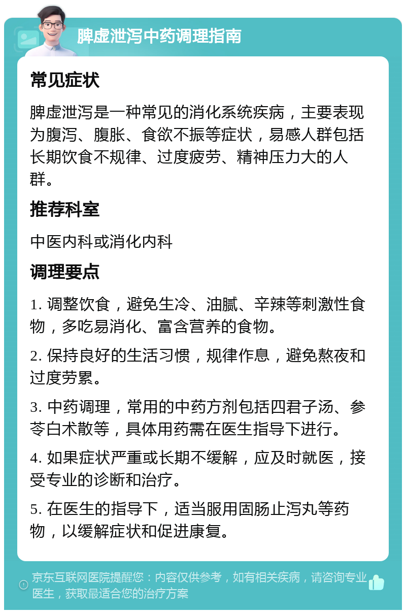 脾虚泄泻中药调理指南 常见症状 脾虚泄泻是一种常见的消化系统疾病，主要表现为腹泻、腹胀、食欲不振等症状，易感人群包括长期饮食不规律、过度疲劳、精神压力大的人群。 推荐科室 中医内科或消化内科 调理要点 1. 调整饮食，避免生冷、油腻、辛辣等刺激性食物，多吃易消化、富含营养的食物。 2. 保持良好的生活习惯，规律作息，避免熬夜和过度劳累。 3. 中药调理，常用的中药方剂包括四君子汤、参苓白术散等，具体用药需在医生指导下进行。 4. 如果症状严重或长期不缓解，应及时就医，接受专业的诊断和治疗。 5. 在医生的指导下，适当服用固肠止泻丸等药物，以缓解症状和促进康复。