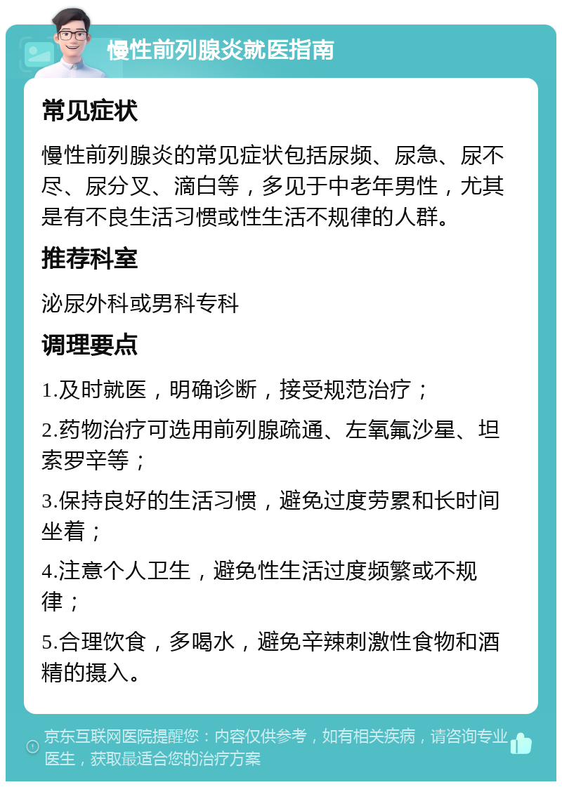 慢性前列腺炎就医指南 常见症状 慢性前列腺炎的常见症状包括尿频、尿急、尿不尽、尿分叉、滴白等，多见于中老年男性，尤其是有不良生活习惯或性生活不规律的人群。 推荐科室 泌尿外科或男科专科 调理要点 1.及时就医，明确诊断，接受规范治疗； 2.药物治疗可选用前列腺疏通、左氧氟沙星、坦索罗辛等； 3.保持良好的生活习惯，避免过度劳累和长时间坐着； 4.注意个人卫生，避免性生活过度频繁或不规律； 5.合理饮食，多喝水，避免辛辣刺激性食物和酒精的摄入。