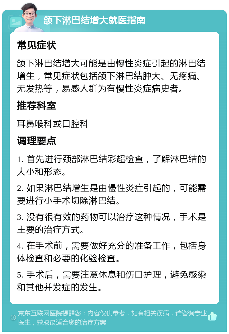 颌下淋巴结增大就医指南 常见症状 颌下淋巴结增大可能是由慢性炎症引起的淋巴结增生，常见症状包括颌下淋巴结肿大、无疼痛、无发热等，易感人群为有慢性炎症病史者。 推荐科室 耳鼻喉科或口腔科 调理要点 1. 首先进行颈部淋巴结彩超检查，了解淋巴结的大小和形态。 2. 如果淋巴结增生是由慢性炎症引起的，可能需要进行小手术切除淋巴结。 3. 没有很有效的药物可以治疗这种情况，手术是主要的治疗方式。 4. 在手术前，需要做好充分的准备工作，包括身体检查和必要的化验检查。 5. 手术后，需要注意休息和伤口护理，避免感染和其他并发症的发生。