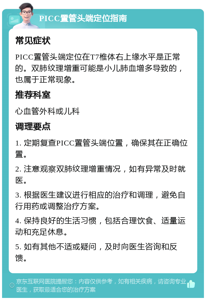 PICC置管头端定位指南 常见症状 PICC置管头端定位在T7椎体右上缘水平是正常的。双肺纹理增重可能是小儿肺血增多导致的，也属于正常现象。 推荐科室 心血管外科或儿科 调理要点 1. 定期复查PICC置管头端位置，确保其在正确位置。 2. 注意观察双肺纹理增重情况，如有异常及时就医。 3. 根据医生建议进行相应的治疗和调理，避免自行用药或调整治疗方案。 4. 保持良好的生活习惯，包括合理饮食、适量运动和充足休息。 5. 如有其他不适或疑问，及时向医生咨询和反馈。