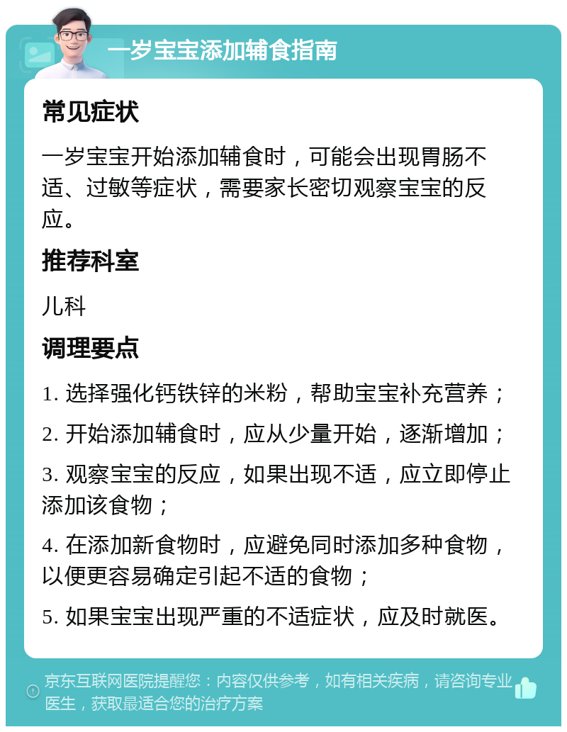 一岁宝宝添加辅食指南 常见症状 一岁宝宝开始添加辅食时，可能会出现胃肠不适、过敏等症状，需要家长密切观察宝宝的反应。 推荐科室 儿科 调理要点 1. 选择强化钙铁锌的米粉，帮助宝宝补充营养； 2. 开始添加辅食时，应从少量开始，逐渐增加； 3. 观察宝宝的反应，如果出现不适，应立即停止添加该食物； 4. 在添加新食物时，应避免同时添加多种食物，以便更容易确定引起不适的食物； 5. 如果宝宝出现严重的不适症状，应及时就医。