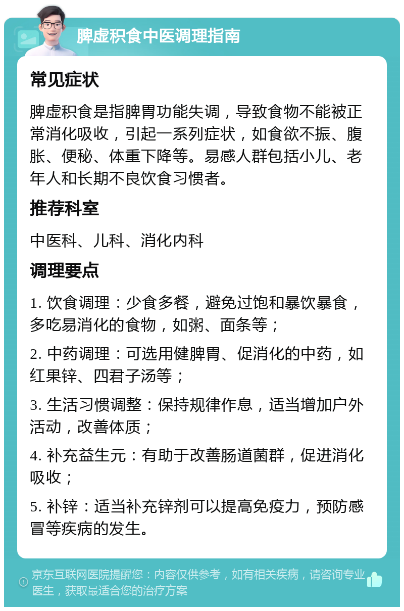 脾虚积食中医调理指南 常见症状 脾虚积食是指脾胃功能失调，导致食物不能被正常消化吸收，引起一系列症状，如食欲不振、腹胀、便秘、体重下降等。易感人群包括小儿、老年人和长期不良饮食习惯者。 推荐科室 中医科、儿科、消化内科 调理要点 1. 饮食调理：少食多餐，避免过饱和暴饮暴食，多吃易消化的食物，如粥、面条等； 2. 中药调理：可选用健脾胃、促消化的中药，如红果锌、四君子汤等； 3. 生活习惯调整：保持规律作息，适当增加户外活动，改善体质； 4. 补充益生元：有助于改善肠道菌群，促进消化吸收； 5. 补锌：适当补充锌剂可以提高免疫力，预防感冒等疾病的发生。