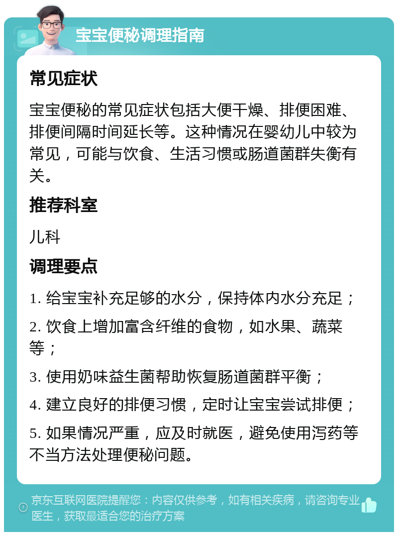 宝宝便秘调理指南 常见症状 宝宝便秘的常见症状包括大便干燥、排便困难、排便间隔时间延长等。这种情况在婴幼儿中较为常见，可能与饮食、生活习惯或肠道菌群失衡有关。 推荐科室 儿科 调理要点 1. 给宝宝补充足够的水分，保持体内水分充足； 2. 饮食上增加富含纤维的食物，如水果、蔬菜等； 3. 使用奶味益生菌帮助恢复肠道菌群平衡； 4. 建立良好的排便习惯，定时让宝宝尝试排便； 5. 如果情况严重，应及时就医，避免使用泻药等不当方法处理便秘问题。