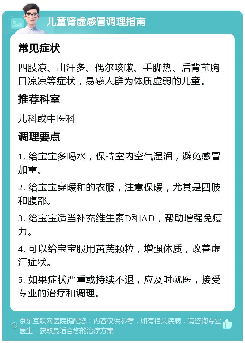 儿童肾虚感冒调理指南 常见症状 四肢凉、出汗多、偶尔咳嗽、手脚热、后背前胸口凉凉等症状，易感人群为体质虚弱的儿童。 推荐科室 儿科或中医科 调理要点 1. 给宝宝多喝水，保持室内空气湿润，避免感冒加重。 2. 给宝宝穿暖和的衣服，注意保暖，尤其是四肢和腹部。 3. 给宝宝适当补充维生素D和AD，帮助增强免疫力。 4. 可以给宝宝服用黄芪颗粒，增强体质，改善虚汗症状。 5. 如果症状严重或持续不退，应及时就医，接受专业的治疗和调理。