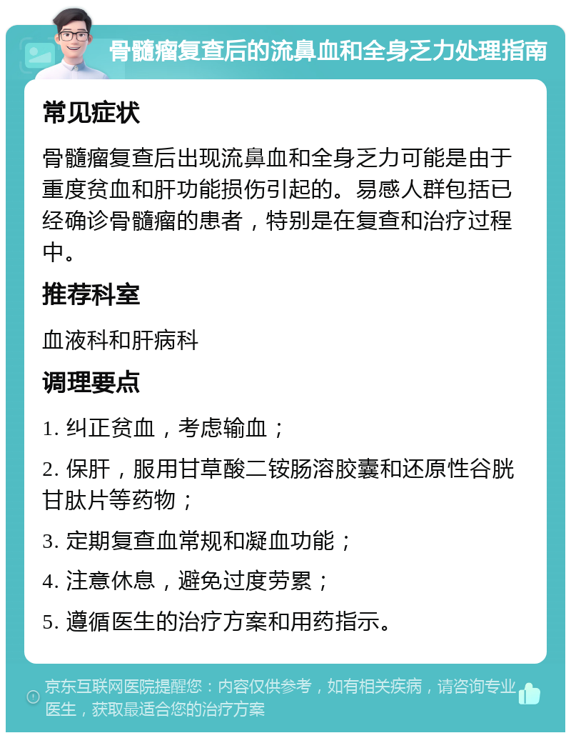 骨髓瘤复查后的流鼻血和全身乏力处理指南 常见症状 骨髓瘤复查后出现流鼻血和全身乏力可能是由于重度贫血和肝功能损伤引起的。易感人群包括已经确诊骨髓瘤的患者，特别是在复查和治疗过程中。 推荐科室 血液科和肝病科 调理要点 1. 纠正贫血，考虑输血； 2. 保肝，服用甘草酸二铵肠溶胶囊和还原性谷胱甘肽片等药物； 3. 定期复查血常规和凝血功能； 4. 注意休息，避免过度劳累； 5. 遵循医生的治疗方案和用药指示。