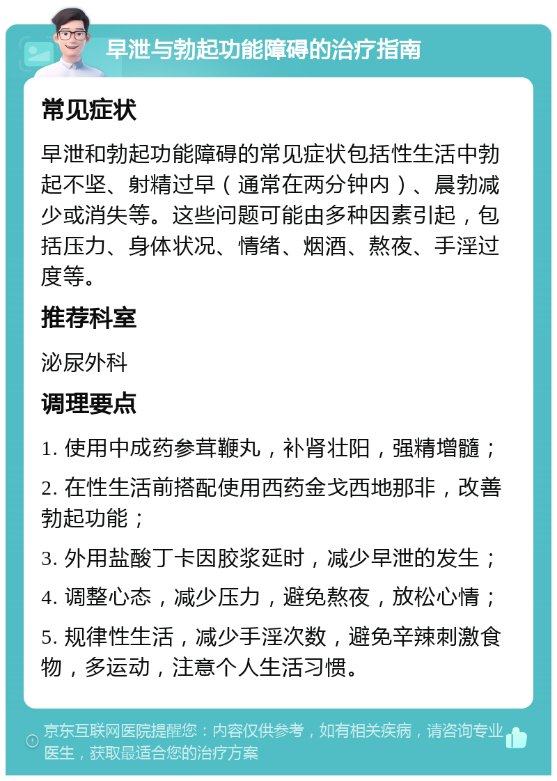 早泄与勃起功能障碍的治疗指南 常见症状 早泄和勃起功能障碍的常见症状包括性生活中勃起不坚、射精过早（通常在两分钟内）、晨勃减少或消失等。这些问题可能由多种因素引起，包括压力、身体状况、情绪、烟酒、熬夜、手淫过度等。 推荐科室 泌尿外科 调理要点 1. 使用中成药参茸鞭丸，补肾壮阳，强精增髓； 2. 在性生活前搭配使用西药金戈西地那非，改善勃起功能； 3. 外用盐酸丁卡因胶浆延时，减少早泄的发生； 4. 调整心态，减少压力，避免熬夜，放松心情； 5. 规律性生活，减少手淫次数，避免辛辣刺激食物，多运动，注意个人生活习惯。