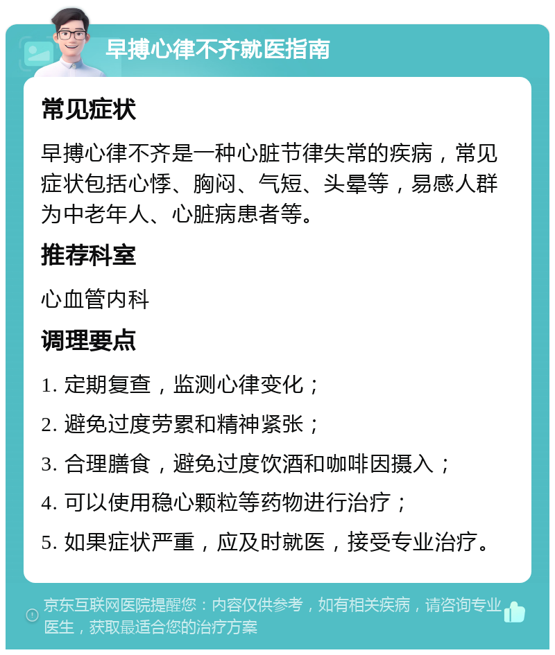 早搏心律不齐就医指南 常见症状 早搏心律不齐是一种心脏节律失常的疾病，常见症状包括心悸、胸闷、气短、头晕等，易感人群为中老年人、心脏病患者等。 推荐科室 心血管内科 调理要点 1. 定期复查，监测心律变化； 2. 避免过度劳累和精神紧张； 3. 合理膳食，避免过度饮酒和咖啡因摄入； 4. 可以使用稳心颗粒等药物进行治疗； 5. 如果症状严重，应及时就医，接受专业治疗。