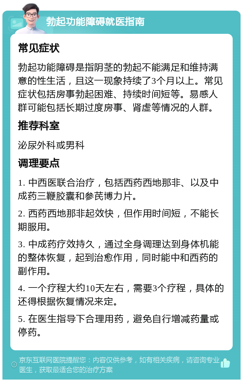 勃起功能障碍就医指南 常见症状 勃起功能障碍是指阴茎的勃起不能满足和维持满意的性生活，且这一现象持续了3个月以上。常见症状包括房事勃起困难、持续时间短等。易感人群可能包括长期过度房事、肾虚等情况的人群。 推荐科室 泌尿外科或男科 调理要点 1. 中西医联合治疗，包括西药西地那非、以及中成药三鞭胶囊和参芪博力片。 2. 西药西地那非起效快，但作用时间短，不能长期服用。 3. 中成药疗效持久，通过全身调理达到身体机能的整体恢复，起到治愈作用，同时能中和西药的副作用。 4. 一个疗程大约10天左右，需要3个疗程，具体的还得根据恢复情况来定。 5. 在医生指导下合理用药，避免自行增减药量或停药。