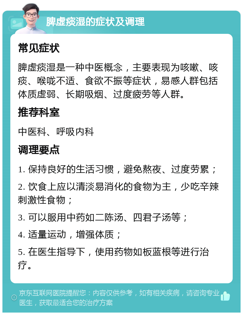 脾虚痰湿的症状及调理 常见症状 脾虚痰湿是一种中医概念，主要表现为咳嗽、咳痰、喉咙不适、食欲不振等症状，易感人群包括体质虚弱、长期吸烟、过度疲劳等人群。 推荐科室 中医科、呼吸内科 调理要点 1. 保持良好的生活习惯，避免熬夜、过度劳累； 2. 饮食上应以清淡易消化的食物为主，少吃辛辣刺激性食物； 3. 可以服用中药如二陈汤、四君子汤等； 4. 适量运动，增强体质； 5. 在医生指导下，使用药物如板蓝根等进行治疗。