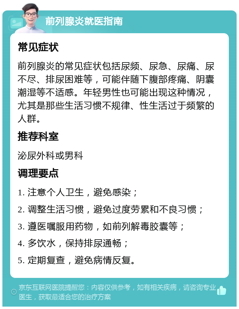 前列腺炎就医指南 常见症状 前列腺炎的常见症状包括尿频、尿急、尿痛、尿不尽、排尿困难等，可能伴随下腹部疼痛、阴囊潮湿等不适感。年轻男性也可能出现这种情况，尤其是那些生活习惯不规律、性生活过于频繁的人群。 推荐科室 泌尿外科或男科 调理要点 1. 注意个人卫生，避免感染； 2. 调整生活习惯，避免过度劳累和不良习惯； 3. 遵医嘱服用药物，如前列解毒胶囊等； 4. 多饮水，保持排尿通畅； 5. 定期复查，避免病情反复。