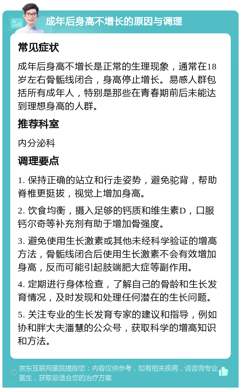 成年后身高不增长的原因与调理 常见症状 成年后身高不增长是正常的生理现象，通常在18岁左右骨骺线闭合，身高停止增长。易感人群包括所有成年人，特别是那些在青春期前后未能达到理想身高的人群。 推荐科室 内分泌科 调理要点 1. 保持正确的站立和行走姿势，避免驼背，帮助脊椎更挺拔，视觉上增加身高。 2. 饮食均衡，摄入足够的钙质和维生素D，口服钙尔奇等补充剂有助于增加骨强度。 3. 避免使用生长激素或其他未经科学验证的增高方法，骨骺线闭合后使用生长激素不会有效增加身高，反而可能引起肢端肥大症等副作用。 4. 定期进行身体检查，了解自己的骨龄和生长发育情况，及时发现和处理任何潜在的生长问题。 5. 关注专业的生长发育专家的建议和指导，例如协和胖大夫潘慧的公众号，获取科学的增高知识和方法。