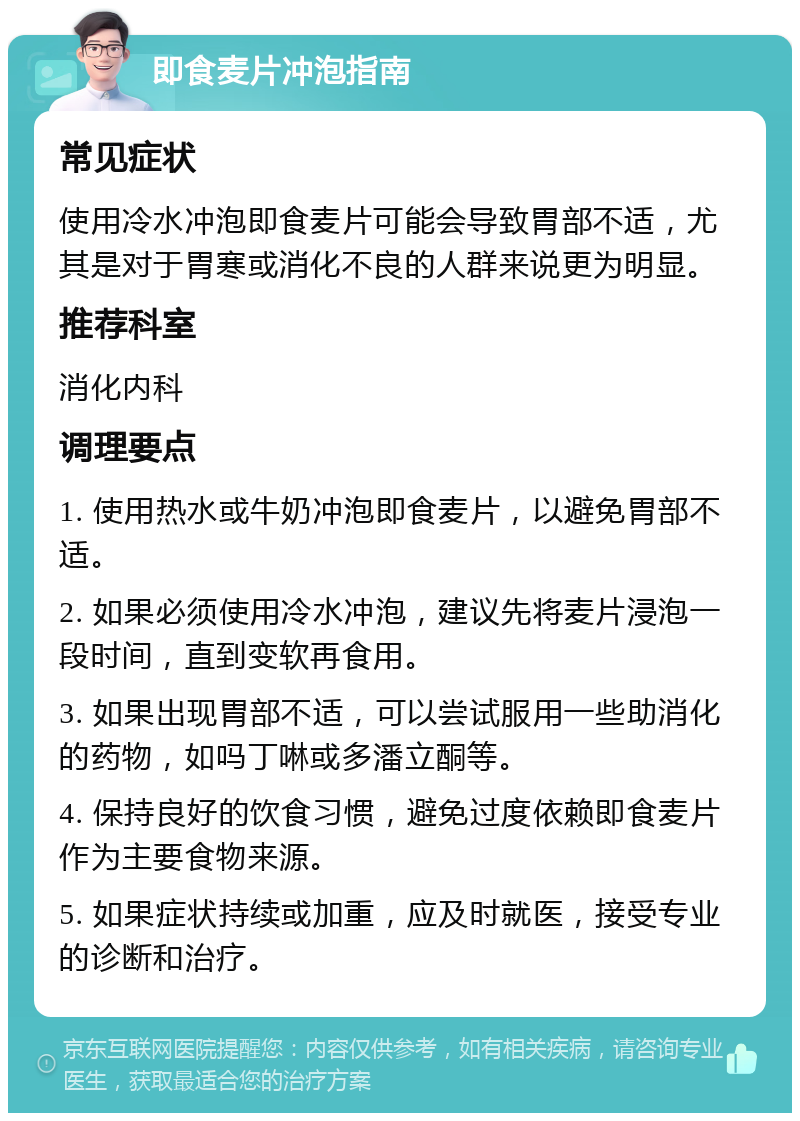 即食麦片冲泡指南 常见症状 使用冷水冲泡即食麦片可能会导致胃部不适，尤其是对于胃寒或消化不良的人群来说更为明显。 推荐科室 消化内科 调理要点 1. 使用热水或牛奶冲泡即食麦片，以避免胃部不适。 2. 如果必须使用冷水冲泡，建议先将麦片浸泡一段时间，直到变软再食用。 3. 如果出现胃部不适，可以尝试服用一些助消化的药物，如吗丁啉或多潘立酮等。 4. 保持良好的饮食习惯，避免过度依赖即食麦片作为主要食物来源。 5. 如果症状持续或加重，应及时就医，接受专业的诊断和治疗。